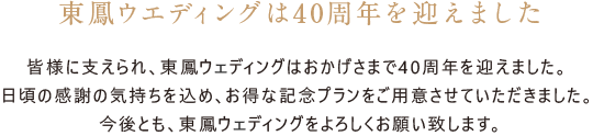 東鳳ウエディングは40周年を迎えました。皆様に支えられ、東鳳ウエディングはおかげさまで40周年を迎えました。 日頃の感謝の気持ちを込め、お得な記念プランをご用意させていただきました。 今後とも、東鳳ウエディングをよろしくお願い致します。