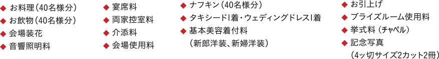 ◆ お料理（40名様分） ◆ お飲物（40名様分） ◆ 会場装花 ◆ 音響照明料 ◆ 宴席料 ◆ 両家控室料 ◆ 介添料 ◆ 会場使用料 ◆ ナフキン（40名様分） ◆ タキシード1着・ウェディングドレス1着 ◆ 基本美容着付料 　（新郎洋装、新婦洋装） ◆ お引上げ ◆ ブライズルーム使用料 ◆ 挙式料 ◆ 記念写真 　（4ッ切サイズ2カット2冊）