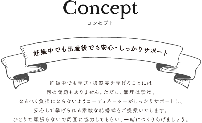 Concept妊娠中でも出産後でも安心・しっかりサポート妊娠中でも挙式・披露宴を挙げることには
何の問題もありません。ただし、無理は禁物。
なるべく負担にならないようコーディネーターがしっかりサポートし、
安心して挙げられる素敵な結婚式をご提案いたします。
ひとりで頑張らないで周囲に協力してもらい、一緒につくりあげましょう。